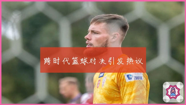 跨时代篮球对决引发热议