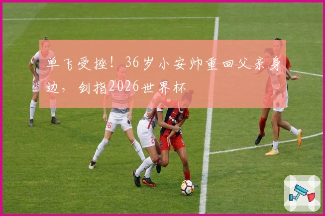 单飞受挫！36岁小安帅重回父亲身边，剑指2026世界杯