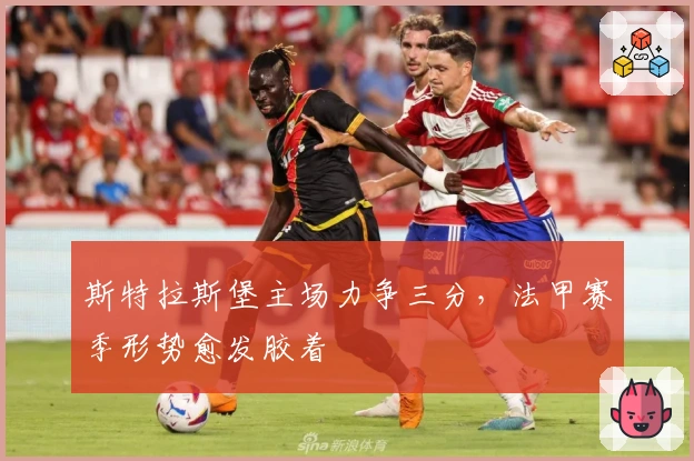 斯特拉斯堡主场力争三分,法甲赛季形势愈发胶着