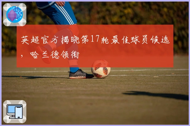 英超官方揭晓第17轮最佳球员候选，哈兰德领衔