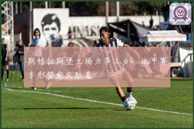 斯特拉斯堡主场力争三分，法甲赛季形势愈发胶着