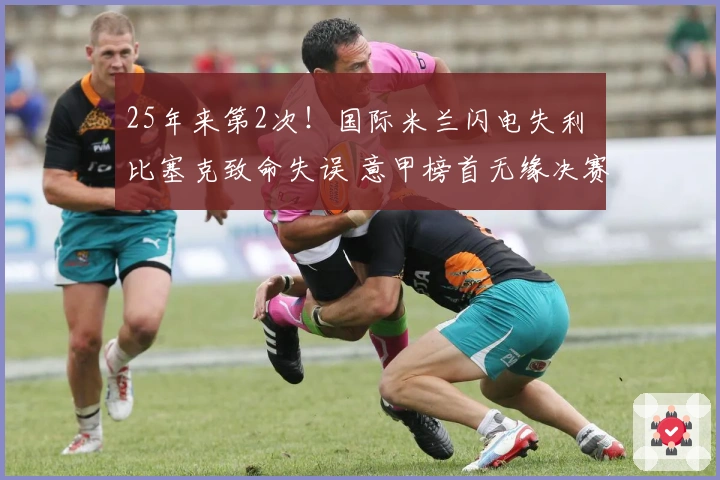 25年来第2次！国际米兰闪电失利 比塞克致命失误 意甲榜首无缘决赛