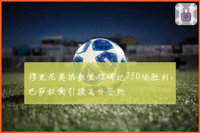 穆里尼奥执教里程碑达750场胜利，巴萨权衡引援高价签约