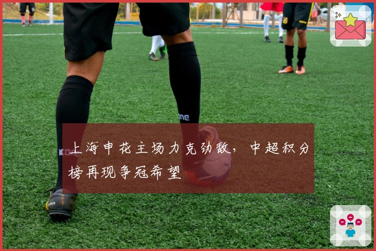 上海申花主场力克劲敌，中超积分榜再现争冠希望